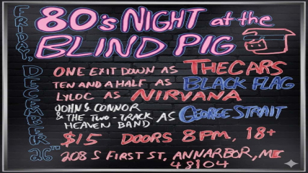 80's Night at the Blind Pig, One Exit Down as The Cars, Ten And A Half as Black Flag, Lyloc as Nirvana, John Connor and the Two-Track Heaven Band as George Strait