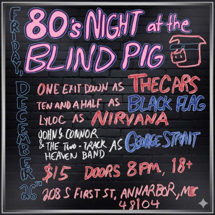 80's Night at the Blind Pig, One Exit Down as The Cars, Ten And A Half as Black Flag, Lyloc as Nirvana, John Connor and the Two-Track Heaven Band as George Strait